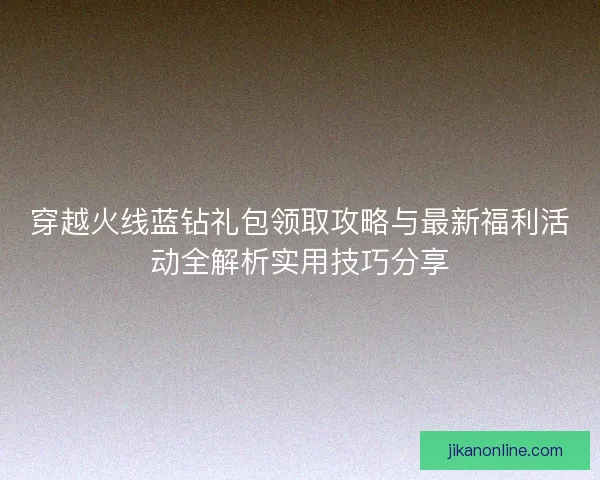 穿越火线蓝钻礼包领取攻略与最新福利活动全解析实用技巧分享