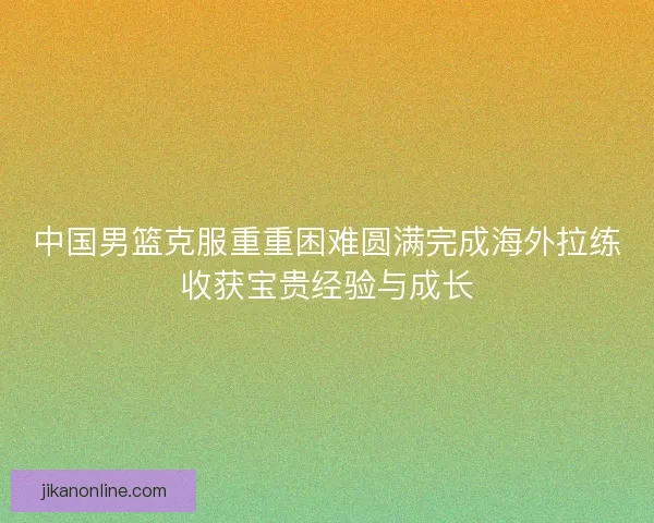 中国男篮克服重重困难圆满完成海外拉练收获宝贵经验与成长