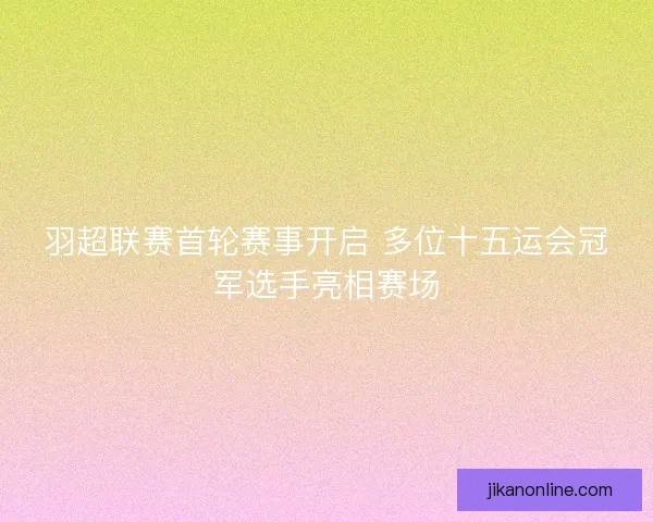 羽超联赛首轮赛事开启 多位十五运会冠军选手亮相赛场