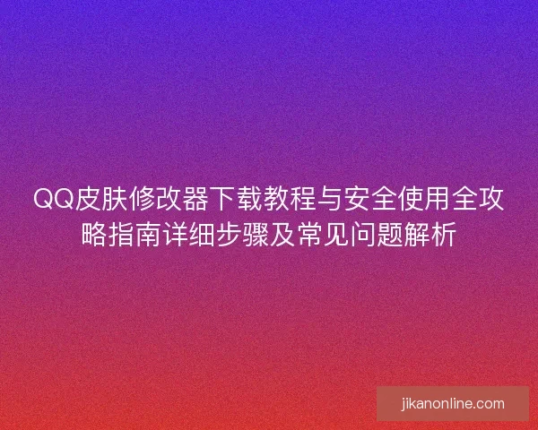 QQ皮肤修改器下载教程与安全使用全攻略指南详细步骤及常见问题解析