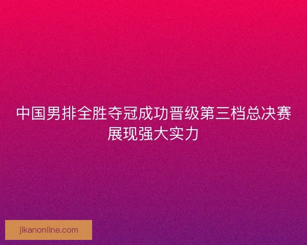 中国男排全胜夺冠成功晋级第三档总决赛展现强大实力